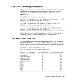3.3.8 Creating database partition groups
           After you have define and create the database partitions, the next step in building
           a partitioned database is creating the database partition groups. In our test
           environment, we created three database partition groups as shown in
           Example 3-18.

           Example 3-18 Creating database partition groups
           db2 "CREATE DATABASE PARTITION GROUP pg123 ON DBPARTITIONNUMS (1 to 3)"
           DB20000I The SQL command completed successfully.

           db2 "CREATE DATABASE PARTITION GROUP pg1 ON DBPARTITIONNUM (1)"
           DB20000I The SQL command completed successfully.

           db2 "CREATE DATABASE PARTITION GROUP pg23 ON DBPARTITIONNUMS (2,3)"
           DB20000I The SQL command completed successfully.

           Partition group PG123 spans database partitions 1, 2, and 3. Partition group PG1
           spans only partition 1. Partition group PG23 spans partitions 2 and 3.


3.3.9 Viewing partition groups
           You view existing partition groups in a database by using the LIST DATABASE
           PARTITION GROUPS command. The SHOW DETAIL option shows the partition
           map ID, partition number, and if the partition is in use as shown in Example 3-19.

           Example 3-19 Viewing database partition groups
           db2 LIST DATABASE PARTITION GROUPS SHOW DETAIL

           DATABASE PARTITION GROUP     PMAP_ID DATABASE PARTITION NUMBER IN_USE
           ---------------------------- ------- --------------------------------
           IBMCATGROUP                        0                            0 Y
           IBMDEFAULTGROUP                    1                            0 Y
           IBMDEFAULTGROUP                    1                            1 Y
           IBMDEFAULTGROUP                    1                            2 Y
           IBMDEFAULTGROUP                    1                            3 Y
           PG1                                4                            1 Y
           PG123                              3                            1 Y
           PG123                              3                            2 Y
           PG123                              3                            3 Y
           PG23                               5                            2 Y
           PG23                               5                            3 Y




                                                            Chapter 3. Database partitioning   55
 