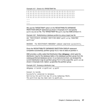 Example 3-21 Extract of a TARGETMAP file
1 2 3   1   2   3   1   2   3   1   2   3   1   2   3   1   2   3   1   2   3   1   2   3   1   2   3   1   2   3
1 2 3   1   2   3   1   2   3   1   2   3   1   2   3   1   2   3   1   2   3   1   2   3   1   2   3   1   2   3
1 2 3   1   2   3   1   2   3   1   2   3   1   2   3   1   2   3   1   2   3   1   2   3   1   2   3   1   2   3
1 2 3   1   2   3   1   2   3   1   2   3   1   2   3   1   2   3   1   2   3   1   2   3   1   2   3   1   2   3
....
....
....

We use the TARGETMAP option on the REDISTRIBUTE DATABASE
PARTITION GROUP statement as shown in Example 3-21 and specify
pg123.map as our file. The TARGETMAP file pg123.map has 4096 entries in it.

Example 3-22 Redistributing a database partition by using a target map file
db2 "REDISTRIBUTE DATABASE PARTITION GROUP pg123 using TARGETMAP
pg123.map"

DB20000I        The REDISTRIBUTE NODEGROUP command completed successfully.

Once the REDISTRIBUTE DATABASE PARTITION GROUP statement
completes successfully, partition group PG123 has no data on partition 4.

DB2 provides a utility called Get Distribution Map (db2gpmap), which gets the
distribution map for the database table or the database partition group from the
catalog partitioned database server. In our test environment, we dumped the
current distribution map for partition group PG123 to the output file pg123.out as
shown in Example 3-23. Option -g specifies the partition group.

Example 3-23 Dumping a distribution map
db2gpmap -d testdb -m pg123.out -g pg123

Connect to testdb.
Successfully connected to database.
Retrieving the partition map ID using nodegroup PG123.
The partition map has been sent to pg123.out.




                                                                            Chapter 3. Database partitioning        57
 