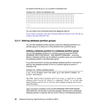 An extract of the file pg123.out is shown in Example 3-24.

               Example 3-24 Extract of a distribution map
               1 2 3   1   2   3   1   2   3   1   2   3   1   2   3   1   2   3   1   2   3   1   2   3   1   2   3   1   2   3
               1 2 3   1   2   3   1   2   3   1   2   3   1   2   3   1   2   3   1   2   3   1   2   3   1   2   3   1   2   3
               1 2 3   1   2   3   1   2   3   1   2   3   1   2   3   1   2   3   1   2   3   1   2   3   1   2   3   1   2   3
               1 2 3   1   2   3   1   2   3   1   2   3   1   2   3   1   2   3   1   2   3   1   2   3   1   2   3   1   2   3
               1 2 3   1   2   3   1   2   3   1   2   3   1   2   3   1   2   3   1   2   3   1   2   3   1   2   3   1   2   3
               .....
               .....

               You can obtain more information about the dbgpmap utility at:
               http://publib.boulder.ibm.com/infocenter/db2luw/v9/topic/com.ibm.db2.ud
               b.admin.doc/doc/r0011837.htm


3.3.11 Altering database partition groups
               You can alter database partition groups to add more database partitions to a
               partition group or to drop one or more partitions from a partition group.

               Adding a database partition to a database partition group
               You can add database partitions to a partition group by using the ALTER
               DATABASE PARTITION GROUP... ADD DBPARTITIONNUMS... command.
               Before a database partition can be added to a partition group, you must define
               the database partition in the db2nodes.cfg file.

               In our test environment, we have just defined database partition 4 and want to
               add this new database partition to the PG123 partition group as shown in
               Example 3-25.

               Example 3-25 Adding a database partition
               $ db2 "ALTER DATABASE PARTITION GROUP pg123 ADD DBPARTITIONNUMS (4)
               WITHOUT TABLESPACES"

               SQL1759W Redistribute database partition group is required to change
               database partitioning for objects in nodegroup "PG123" to include some
               added database partitions or exclude some dropped database partitions.
               SQLSTATE=01618

               Upon successful completion of the ALTER DATABASE PARTITION GROUP...
               ADD statement, we are given a warning message indicating that a redistribute
               database partition is required. We can confirm that our new database partition



58   Database Partitioning, Table Partitioning, and MDC for DB2 9
 