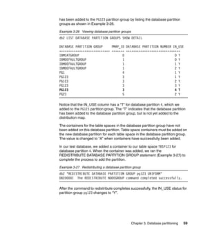 has been added to the PG123 partition group by listing the database partition
groups as shown in Example 3-26.

Example 3-26 Viewing database partition groups
db2 LIST DATABASE PARTITION GROUPS SHOW DETAIL

DATABASE PARTITION GROUP     PMAP_ID DATABASE PARTITION NUMBER IN_USE
---------------------------- ------- ------------------------------
IBMCATGROUP                        0                            0 Y
IBMDEFAULTGROUP                    1                            0 Y
IBMDEFAULTGROUP                    1                            1 Y
IBMDEFAULTGROUP                    1                            2 Y
PG1                                4                            1 Y
PG123                              3                            1 Y
PG123                              3                            2 Y
PG123                              3                            3 Y
PG123                              3                            4 T
PG23                               5                            2 Y

Notice that the IN_USE column has a “T” for database partition 4, which we
added to the PG123 partition group. The “T” indicates that the database partition
has been added to the database partition group, but is not yet added to the
distribution map.

The containers for the table spaces in the database partition group have not
been added on this database partition. Table space containers must be added on
the new database partition for each table space in the database partition group.
The value is changed to “A” when containers have successfully been added.

In our test database, we added a container to our table space TBSP123 for
database partition 4. When the container was added, we ran the
REDISTRIBUTE DATABASE PARTITION GROUP statement (Example 3-27) to
complete the process to add the partition.

Example 3-27 Redistributing a database partition group
db2 "REDISTRIBUTE DATABASE PARTITION GROUP pg123 UNIFORM"
DB20000I The REDISTRIBUTE NODEGROUP command completed successfully.

After the command to redistribute completes successfully, the IN_USE status for
partition group pg123 changes to “Y”.




                                                 Chapter 3. Database partitioning   59
 