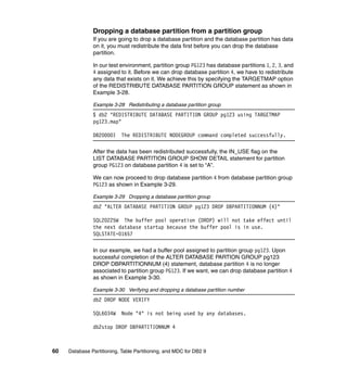 Dropping a database partition from a partition group
               If you are going to drop a database partition and the database partition has data
               on it, you must redistribute the data first before you can drop the database
               partition.

               In our test environment, partition group PG123 has database partitions 1, 2, 3, and
               4 assigned to it. Before we can drop database partition 4, we have to redistribute
               any data that exists on it. We achieve this by specifying the TARGETMAP option
               of the REDISTRIBUTE DATABASE PARTITION GROUP statement as shown in
               Example 3-28.

               Example 3-28 Redistributing a database partition group
               $ db2 "REDISTRIBUTE DATABASE PARTITION GROUP pg123 using TARGETMAP
               pg123.map"

               DB20000I     The REDISTRIBUTE NODEGROUP command completed successfully.

               After the data has been redistributed successfully, the IN_USE flag on the
               LIST DATABASE PARTITION GROUP SHOW DETAIL statement for partition
               group PG123 on database partition 4 is set to “A”.

               We can now proceed to drop database partition 4 from database partition group
               PG123 as shown in Example 3-29.

               Example 3-29 Dropping a database partition group
               db2 "ALTER DATABASE PARTITION GROUP pg123 DROP DBPARTITIONNUM (4)"

               SQL20225W The buffer pool operation (DROP) will not take effect until
               the next database startup because the buffer pool is in use.
               SQLSTATE=01657

               In our example, we had a buffer pool assigned to partition group pg123. Upon
               successful completion of the ALTER DATABASE PARTION GROUP pg123
               DROP DBPARTITIONNUM (4) statement, database partition 4 is no longer
               associated to partition group PG123. If we want, we can drop database partition 4
               as shown in Example 3-30.

               Example 3-30 Verifying and dropping a database partition number
               db2 DROP NODE VERIFY

               SQL6034W     Node "4" is not being used by any databases.

               db2stop DROP DBPARTITIONNUM 4



60   Database Partitioning, Table Partitioning, and MDC for DB2 9
 