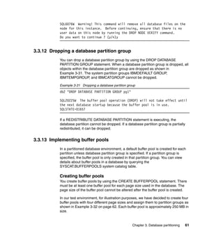 SQL6076W Warning! This command will remove all database files on the
           node for this instance. Before continuing, ensure that there is no
           user data on this node by running the DROP NODE VERIFY command.
           Do you want to continue ? (y/n)y


3.3.12 Dropping a database partition group
           You can drop a database partition group by using the DROP DATABASE
           PARTITION GROUP statement. When a database partition group is dropped, all
           objects within the database partition group are dropped as shown in
           Example 3-31. The system partition groups IBMDEFAULT GROUP,
           IBMTEMPGROUP, and IBMCATGROUP cannot be dropped.

           Example 3-31 Dropping a database partition group
           db2 "DROP DATABASE PARTITION GROUP pg1"

           SQL20225W The buffer pool operation (DROP) will not take effect until
           the next database startup because the buffer pool is in use.
           SQLSTATE=01657

           If a REDISTRIBUTE DATABASE PARTITION statement is executing, the
           database partition cannot be dropped. If a database partition group is partially
           redistributed, it can be dropped.


3.3.13 Implementing buffer pools
           In a partitioned database environment, a default buffer pool is created for each
           partition unless database partition group is specified. If a partition group is
           specified, the buffer pool is only created in that partition group. You can view
           details about buffer pools in a database by querying the
           SYSCAT.BUFFERPOOLS system catalog table.

           Creating buffer pools
           You create buffer pools by using the CREATE BUFFERPOOL statement. There
           must be at least one buffer pool for each page size used in the database. The
           page size of the buffer pool cannot be altered after the buffer pool is created.

           In our test environment, for illustration purposes, we have decided to create four
           buffer pools with four different page sizes and assign them to partition groups as
           shown in Example 3-32 on page 62. Each buffer pool is approximately 250 MB in
           size.


                                                         Chapter 3. Database partitioning   61
 