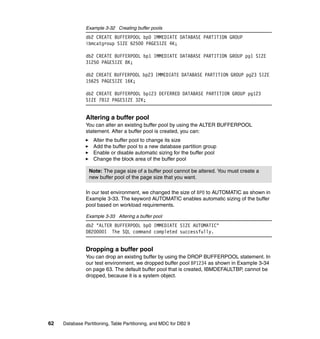 Example 3-32 Creating buffer pools
               db2 CREATE BUFFERPOOL bp0 IMMEDIATE DATABASE PARTITION GROUP
               ibmcatgroup SIZE 62500 PAGESIZE 4K;

               db2 CREATE BUFFERPOOL bp1 IMMEDIATE DATABASE PARTITION GROUP pg1 SIZE
               31250 PAGESIZE 8K;

               db2 CREATE BUFFERPOOL bp23 IMMEDIATE DATABASE PARTITION GROUP pg23 SIZE
               15625 PAGESIZE 16K;

               db2 CREATE BUFFERPOOL bp123 DEFERRED DATABASE PARTITION GROUP pg123
               SIZE 7812 PAGESIZE 32K;


               Altering a buffer pool
               You can alter an existing buffer pool by using the ALTER BUFFERPOOL
               statement. After a buffer pool is created, you can:
                   Alter the buffer pool to change its size
                   Add the buffer pool to a new database partition group
                   Enable or disable automatic sizing for the buffer pool
                   Change the block area of the buffer pool

                 Note: The page size of a buffer pool cannot be altered. You must create a
                 new buffer pool of the page size that you want.

               In our test environment, we changed the size of BP0 to AUTOMATIC as shown in
               Example 3-33. The keyword AUTOMATIC enables automatic sizing of the buffer
               pool based on workload requirements.

               Example 3-33 Altering a buffer pool
               db2 "ALTER BUFFERPOOL bp0 IMMEDIATE SIZE AUTOMATIC"
               DB20000I The SQL command completed successfully.


               Dropping a buffer pool
               You can drop an existing buffer by using the DROP BUFFERPOOL statement. In
               our test environment, we dropped buffer pool BP1234 as shown in Example 3-34
               on page 63. The default buffer pool that is created, IBMDEFAULTBP, cannot be
               dropped, because it is a system object.




62   Database Partitioning, Table Partitioning, and MDC for DB2 9
 