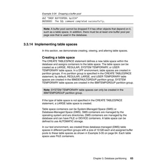 Example 3-34 Dropping a buffer pool
           db2 "DROP BUFFERPOOL bp1234"
           DB20000I The SQL command completed successfully.


            Note: A buffer pool cannot be dropped if it has other objects that depend on it,
            such as a table space. In addition, there must be at least one buffer pool per
            page size that is used in the database.


3.3.14 Implementing table spaces
           In this section, we demonstrate creating, viewing, and altering table spaces.

           Creating a table space
           The CREATE TABLESPACE statement defines a new table space within the
           database and assigns containers to the table space. The table space can be
           created as a LARGE, REGULAR, SYSTEM TEMPORARY, or USER
           TEMPORARY table space. In a DPF environment, table spaces are created in
           partition groups. If no partition group is specified in the CREATE TABLESPACE
           statement, by default, REGULAR, LARGE, and USER TEMPORARY table
           spaces are created in the IBMDEFAULTGROUP partition group. SYSTEM
           TEMPORARY table spaces are created in the IBMTEMPGROUP partition group.

            Note: SYSTEM TEMPORARY table spaces can only be created in the
            IBMTEMPGROUP partition group.

           If the type of table space is not specified in the CREATE TABLESPACE
           statement, a LARGE table space is created.

           Table space containers can be System-Managed Space (SMS) or
           Database-Managed Space (DMS). SMS containers are managed by the
           operating system and are directories. DMS containers are managed by the
           database and can have FILE or DEVICE containers. A table space can be
           defined to use AUTOMATIC storage.

           In our test environment, we created three database-managed (DMS) table
           spaces in different partition groups with a size of 10 GB each and assigned buffer
           pools to these table spaces as shown in Example 3-35 on page 64. Each table
           space uses FILE containers.




                                                         Chapter 3. Database partitioning   63
 