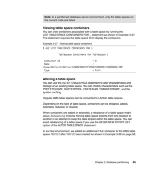 Note: In a partitioned database server environment, only the table spaces on
 the current node are listed.


Viewing table space containers
You can view containers associated with a table space by running the
LIST TABLESPACE CONTAINERS FOR... statement as shown in Example 3-37.
The statement requires the table space ID to display the containers.

Example 3-37 Viewing table space containers
$ db2 LIST TABLESPACE CONTAINERS FOR 1

             Tablespace Containers for Tablespace 1

 Container ID                         = 0
 Name                                 =
/home/db2inst1/db2inst1/NODE0000/TESTDB/T0000001/C0000000.TMP
 Type                                 = Path


Altering a table space
You can use the ALTER TABLESPACE statement to alter characteristics and
storage of an existing table space. You can modify characteristics such as the
PREFETCHSIZE, BUFFERPOOL, OVERHEAD, TRANSFERRATE, and file
system caching.

Regular DMS table spaces can be converted to LARGE table spaces.

Depending on the type of table space, containers can be dropped, added,
extended, reduced, or resized.

When containers are added or extended, a rebalance of a table space might
occur. Rebalancing involves moving table space extents from one location to
another in an attempt to keep the data striped within the table space. You can
avoid rebalancing of a table space if you use the BEGIN NEW STRIPE SET
option of the ALTER TABLESPACE statement.

In our test environment, we added an additional FILE container to the DMS table
space TBSP123 after TBSP123 was created as shown in Example 3-38 on page 66.




                                              Chapter 3. Database partitioning   65
 