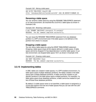 Example 3-38 Altering a table space
               db2 ALTER TABLESPACE tbsp123 ADD
               (FILE '/database/dbdisk1/testdb/cont1234' 10G) ON DBPARTITIONNUM (4)


               Renaming a table space
               You can rename a table space by using the RENAME TABLESPACE statement.
               In our test environment, we renamed the USERSPACE1 table space as shown in
               Example 3-39.

               Example 3-39 Renaming a table space
               $ db2 "RENAME TABLESPACE userspace1 TO userdata"
               DB20000I The SQL command completed successfully.

               You can issue the RENAME TABLESPACE statement from any database
               partition in a DPF environment even if the table space is not defined on the
               partition from where it is issued.

               Dropping a table space
               You can drop a table space by using the DROP TABLESPACE statement.
               Dropping a table space drops all the objects defined in a table space. A table
               space cannot be dropped if it has dependencies in another table space. In our
               test environment, we dropped table space TBSP1 as shown in Example 3-40.

               Example 3-40 Dropping a table space
               db2 DROP TABLESPACE tbsp1
               DB20000I The SQL command completed successfully.


3.3.15 Implementing tables
               In DB2, tables are created in table spaces. In a DPF-enabled environment, if a
               table space spans multiple database partitions, the tables created in the table
               space span multiple database partitions. A table cannot be created on just
               specific partitions if the table space spans multiple partitions. For example, if a
               table space spans three database partitions, a table cannot be created on just
               two of those three database partitions.

               By default, if a table space name is not specified, a table space is assigned in a
               round-robin fashion from the list of table spaces that you can see with the LIST
               TABLESPACES command.




66   Database Partitioning, Table Partitioning, and MDC for DB2 9
 