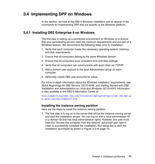 3.4 Implementing DPF on Windows
           In this section, we look at the DB2 9 Windows installation and at several of the
           commands for implementing DPF that are specific to the Windows platform.


3.4.1 Installing DB2 Enterprise 9 on Windows
           The first step in setting up a partitioned environment on Windows is to ensure
           that your participating servers meet the minimum requirements and are part of a
           Windows domain. We recommend the following steps prior to installation:
           1. Verify that each computer meets the necessary operating system, memory,
              and disk requirements.
           2. Ensure that all computers belong to the same Windows domain.
           3. Ensure that all computers have consistent time and date settings.
           4. Verify that all computers can communicate with each other via TCP/IP.
           5. Add a domain user account to the local Administrator group on each
              computer.
           6. Optionally, create DB2 user accounts for setup.

           For more in-depth information about the Windows installation requirements, see
           Quick Beginnings for DB2 Servers, GC10-4246, and Getting Started with DB2
           Installation and Administration on Linux and Windows, GC10-4247. Information
           is also available in the DB2 9 Information Center at:
           http://publib.boulder.ibm.com/infocenter/db2luw/v9/topic/com.ibm.db2.ud
           b.uprun.doc/doc/r0025127.htm

           Installing the instance owning partition
           Here are the steps to install the instance owning partition:
           1. The first step is to log on to the server that will be the instance owning server
              and start the installation wizard. You can log on with a local administrator ID
              or a domain ID that has local administrative rights. However, this user must
              have the “Access this computer from the network” advanced user right in
              order to successfully complete the installation. Run setup.exe to start the
              installation launchpad as shown in Figure 3-3 on page 72.




                                                          Chapter 3. Database partitioning   71
 