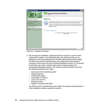 Figure 3-3 Installation launchpad

               2. Run through the installation, selecting options for typical or custom install,
                  response file creation, and installation path. The wizard prompts you to
                  specify the user ID and password for the DB2 Administration server (DAS).
                  The DAS user performs administrative and configuration tasks locally or
                  remotely on this server and other partitioned database servers. It is important
                  to have this user under a domain users group to grant access to all
                  participating database partitions. The account used by the DAS must have
                  the following advanced user rights:
                   –   Act as part of the operating system.
                   –   Debug programs.
                   –   Create token object.
                   –   Lock pages in memory.
                   –   Log on as a service.
                   –   Increase quotas.
                   –   Replace a process level token.
                   The DAS account is granted these user rights if the account already exists or
                   if the installation process creates the account.




72   Database Partitioning, Table Partitioning, and MDC for DB2 9
 