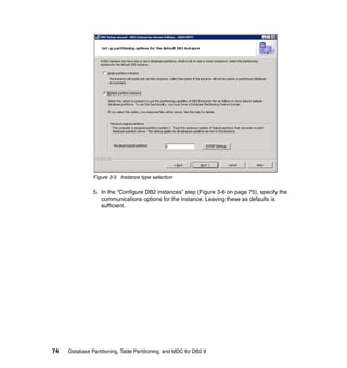 Figure 3-5 Instance type selection

               5. In the “Configure DB2 instances” step (Figure 3-6 on page 75), specify the
                  communications options for the instance. Leaving these as defaults is
                  sufficient.




74   Database Partitioning, Table Partitioning, and MDC for DB2 9
 
