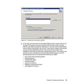Figure 3-6 Instance communications options

6. In the “Set user information for the default DB2 instance” window (Figure 3-7
   on page 76), specify an account that the instance uses to start. You can
   define a user before starting the installation, or you can have the DB2 Setup
   wizard create a new domain user for you. If you want to create a new domain
   user by using the DB2 Setup wizard, the account used to perform the
   installation must have the authority to create domain users. The instance user
   domain account must belong to the local Administrators group on all the
   participating servers and is granted the following user rights:
   –   Act as part of the operating system.
   –   Debug programs.
   –   Create token object.
   –   Increase quotas.
   –   Log on as a service.
   –   Replace a process level token.
   –   Lock pages on memory.




                                              Chapter 3. Database partitioning   75
 