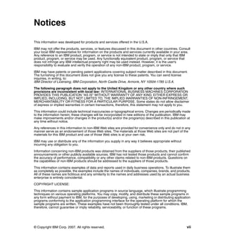 Notices

This information was developed for products and services offered in the U.S.A.

IBM may not offer the products, services, or features discussed in this document in other countries. Consult
your local IBM representative for information on the products and services currently available in your area.
Any reference to an IBM product, program, or service is not intended to state or imply that only that IBM
product, program, or service may be used. Any functionally equivalent product, program, or service that
does not infringe any IBM intellectual property right may be used instead. However, it is the user's
responsibility to evaluate and verify the operation of any non-IBM product, program, or service.

IBM may have patents or pending patent applications covering subject matter described in this document.
The furnishing of this document does not give you any license to these patents. You can send license
inquiries, in writing, to:
IBM Director of Licensing, IBM Corporation, North Castle Drive, Armonk, NY 10504-1785 U.S.A.

The following paragraph does not apply to the United Kingdom or any other country where such
provisions are inconsistent with local law: INTERNATIONAL BUSINESS MACHINES CORPORATION
PROVIDES THIS PUBLICATION "AS IS" WITHOUT WARRANTY OF ANY KIND, EITHER EXPRESS OR
IMPLIED, INCLUDING, BUT NOT LIMITED TO, THE IMPLIED WARRANTIES OF NON-INFRINGEMENT,
MERCHANTABILITY OR FITNESS FOR A PARTICULAR PURPOSE. Some states do not allow disclaimer
of express or implied warranties in certain transactions, therefore, this statement may not apply to you.

This information could include technical inaccuracies or typographical errors. Changes are periodically made
to the information herein; these changes will be incorporated in new editions of the publication. IBM may
make improvements and/or changes in the product(s) and/or the program(s) described in this publication at
any time without notice.

Any references in this information to non-IBM Web sites are provided for convenience only and do not in any
manner serve as an endorsement of those Web sites. The materials at those Web sites are not part of the
materials for this IBM product and use of those Web sites is at your own risk.

IBM may use or distribute any of the information you supply in any way it believes appropriate without
incurring any obligation to you.

Information concerning non-IBM products was obtained from the suppliers of those products, their published
announcements or other publicly available sources. IBM has not tested those products and cannot confirm
the accuracy of performance, compatibility or any other claims related to non-IBM products. Questions on
the capabilities of non-IBM products should be addressed to the suppliers of those products.

This information contains examples of data and reports used in daily business operations. To illustrate them
as completely as possible, the examples include the names of individuals, companies, brands, and products.
All of these names are fictitious and any similarity to the names and addresses used by an actual business
enterprise is entirely coincidental.

COPYRIGHT LICENSE:

This information contains sample application programs in source language, which illustrate programming
techniques on various operating platforms. You may copy, modify, and distribute these sample programs in
any form without payment to IBM, for the purposes of developing, using, marketing or distributing application
programs conforming to the application programming interface for the operating platform for which the
sample programs are written. These examples have not been thoroughly tested under all conditions. IBM,
therefore, cannot guarantee or imply reliability, serviceability, or function of these programs.




© Copyright IBM Corp. 2007. All rights reserved.                                                          vii
 