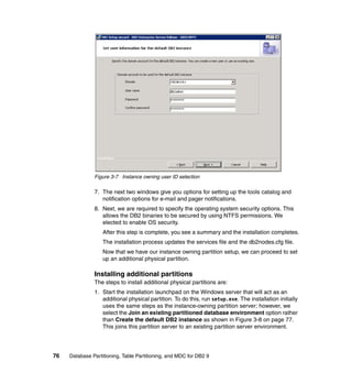 Figure 3-7 Instance owning user ID selection

               7. The next two windows give you options for setting up the tools catalog and
                  notification options for e-mail and pager notifications.
               8. Next, we are required to specify the operating system security options. This
                  allows the DB2 binaries to be secured by using NTFS permissions. We
                  elected to enable OS security.
                   After this step is complete, you see a summary and the installation completes.
                   The installation process updates the services file and the db2nodes.cfg file.
                   Now that we have our instance owning partition setup, we can proceed to set
                   up an additional physical partition.

               Installing additional partitions
               The steps to install additional physical partitions are:
               1. Start the installation launchpad on the Windows server that will act as an
                  additional physical partition. To do this, run setup.exe. The installation initially
                  uses the same steps as the instance-owning partition server; however, we
                  select the Join an existing partitioned database environment option rather
                  than Create the default DB2 instance as shown in Figure 3-8 on page 77.
                  This joins this partition server to an existing partition server environment.




76   Database Partitioning, Table Partitioning, and MDC for DB2 9
 