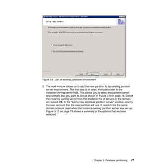 Figure 3-8 Join an existing partitioned environment

2. The next window allows us to add the new partition to an existing partition
   server environment. The first step is to select the button next to the
   instance-owning server field. This allows you to select the partition server
   environment that you want to join as shown in Figure 3-9 on page 78. Select
   the instance owning server from the displayed list of servers in the domain
   and select OK. In the “Add a new database partition server” window, specify
   the user account that the new partition will use. It needs to be the same
   domain account used when the instance-owning partition server was set up.
   Figure 3-10 on page 78 shows a summary of the options that we have
   selected.




                                                 Chapter 3. Database partitioning   77
 
