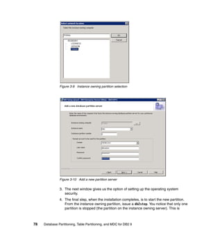 Figure 3-9 Instance owning partition selection




               Figure 3-10 Add a new partition server

               3. The next window gives us the option of setting up the operating system
                  security.
               4. The final step, when the installation completes, is to start the new partition.
                  From the instance owning partition, issue a db2stop. You notice that only one
                  partition is stopped (the partition on the instance owning server). This is



78   Database Partitioning, Table Partitioning, and MDC for DB2 9
 