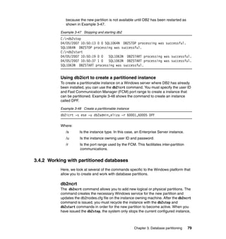 because the new partition is not available until DB2 has been restarted as
              shown in Example 3-47.

           Example 3-47 Stopping and starting db2
           C:>db2stop
           04/05/2007 10:50:13 0 0 SQL1064N DB2STOP processing was successful.
           SQL1064N DB2STOP processing was successful.
           C:>db2start
           04/05/2007 10:50:19 0 0   SQL1063N DB2START processing was successful.
           04/05/2007 10:50:37 1 0   SQL1063N DB2START processing was successful.
           SQL1063N DB2START processing was successful.


           Using db2icrt to create a partitioned instance
           To create a partitionable instance on a Windows server where DB2 has already
           been installed, you can use the db2icrt command. You must specify the user ID
           and Fast Communication Manager (FCM) port range to create a instance that
           can be partitioned. Example 3-48 shows the command to create an instance
           called DPF.

           Example 3-48 Create a partitionable instance
           db2icrt -s ese -u db2admin,eliza -r 60001,60005 DPF

           Where:
              /s       Is the instance type. In this case, an Enterprise Server instance.
              /u       Is the instance owning user ID and password.
              /r       Is the port range used by the FCM. This facilitates inter-partition
                       communications.


3.4.2 Working with partitioned databases
           Here, we look at several of the commands specific to the Windows platform that
           allow you to create and work with database partitions.

           db2ncrt
           The db2ncrt command allows you to add new logical or physical partitions. The
           command creates the necessary Windows service for the new partition and
           updates the db2nodes.cfg file on the instance owning machine. After the db2ncrt
           command is issued, you must recycle the instance with the db2stop and
           db2start commands in order for the new partition to become active. When you
           have issued the db2stop, the system only stops the current configured instance,



                                                          Chapter 3. Database partitioning   79
 
