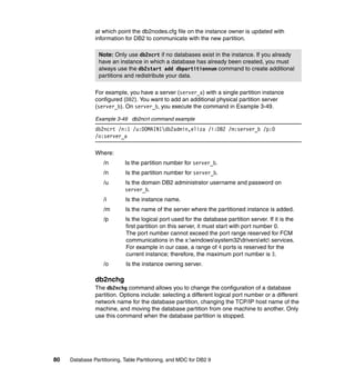 at which point the db2nodes.cfg file on the instance owner is updated with
               information for DB2 to communicate with the new partition.

                 Note: Only use db2ncrt if no databases exist in the instance. If you already
                 have an instance in which a database has already been created, you must
                 always use the db2start add dbpartitionnum command to create additional
                 partitions and redistribute your data.

               For example, you have a server (server_a) with a single partition instance
               configured (DB2). You want to add an additional physical partition server
               (server_b). On server_b, you execute the command in Example 3-49.

               Example 3-49 db2ncrt command example
               db2ncrt /n:1 /u:DOMAIN1db2admin,eliza /i:DB2 /m:server_b /p:0
               /o:server_a

               Where:
                   /n       Is the partition number for server_b.
                   /n       Is the partition number for server_b.
                   /u       Is the domain DB2 administrator username and password on
                            server_b.
                   /i       Is the instance name.
                   /m       Is the name of the server where the partitioned instance is added.
                   /p       Is the logical port used for the database partition server. If it is the
                            first partition on this server, it must start with port number 0.
                            The port number cannot exceed the port range reserved for FCM
                            communications in the x:windowssystem32driversetc services.
                            For example in our case, a range of 4 ports is reserved for the
                            current instance; therefore, the maximum port number is 3.
                   /o       Is the instance owning server.

               db2nchg
               The db2nchg command allows you to change the configuration of a database
               partition. Options include: selecting a different logical port number or a different
               network name for the database partition, changing the TCP/IP host name of the
               machine, and moving the database partition from one machine to another. Only
               use this command when the database partition is stopped.




80   Database Partitioning, Table Partitioning, and MDC for DB2 9
 