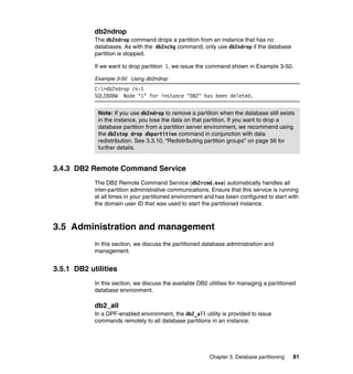 db2ndrop
            The db2ndrop command drops a partition from an instance that has no
            databases. As with the db2nchg command, only use db2ndrop if the database
            partition is stopped.

            If we want to drop partition 1, we issue the command shown in Example 3-50.

            Example 3-50 Using db2ndrop
            C:>db2ndrop /n:1
            SQL2808W Node "1" for instance "DB2" has been deleted.


             Note: If you use db2ndrop to remove a partition when the database still exists
             in the instance, you lose the data on that partition. If you want to drop a
             database partition from a partition server environment, we recommend using
             the db2stop drop dbpartition command in conjunction with data
             redistribution. See 3.3.10, “Redistributing partition groups” on page 56 for
             further details.


3.4.3 DB2 Remote Command Service
            The DB2 Remote Command Service (db2rcmd.exe) automatically handles all
            inter-partition administrative communications. Ensure that this service is running
            at all times in your partitioned environment and has been configured to start with
            the domain user ID that was used to start the partitioned instance.



3.5 Administration and management
            In this section, we discuss the partitioned database administration and
            management.


3.5.1 DB2 utilities
            In this section, we discuss the available DB2 utilities for managing a partitioned
            database environment.

            db2_all
            In a DPF-enabled environment, the db2_all utility is provided to issue
            commands remotely to all database partitions in an instance.




                                                          Chapter 3. Database partitioning   81
 