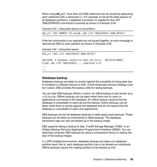 When using db2_all, more than one DB2 statement can be issued by separating
each statement with a semicolon (;). For example, to list all the table spaces on
all database partitions, a database connection is needed for the LIST
TABLESPACES command to succeed as shown in Example 3-55.

Example 3-55 Listing table spaces on all partitions
db2_all "db2 CONNECT TO testdb ;db2 LIST TABLESPACES SHOW DETAIL"

If the two commands in our example are not issued together, an error message is
returned by DB2 on each partition as shown in Example 3-56.

Example 3-56 Listing table spaces
db2_all "db2 LIST TABLESPACES SHOW DETAIL"

SQL1024N A database connection does not exist.              SQLSTATE=08003
Clyde: db2 LIST TABLESPACES ... completed rc=4
...
...


Database backup
Database backups are taken to protect against the possibility of losing data due
to hardware or software failures or both. A well-rehearsed recovery strategy must
be in place. DB2 provides the backup utility for taking backups.

You can take DB2 backups offline or online. An offline backup is also known as a
cold backup. Offline backups can be taken when there are no users or
applications connected to the database. An offline backup requires that the
database is unavailable to users during the backup. Online backups can be
taken while there is activity against the database and do not require that the
database is unavailable to users and applications.

DB2 backups can be full database backups or table space level backups. These
backups can be taken as incremental or delta backups. The database
transaction logs can also be backed up in the backup image.

DB2 supports taking a backup to disk, Tivoli® Storage Manager (TSM), or an
X/Open Backup Services Application Programmer’s Interface (XBSA). You can
optionally compress DB2 backups by using a compression library to reduce the
size of the backup images.

In a DPF-enabled environment, database backups are taken at a database
partition level, that is, each database partition has to be backed up individually.
Offline backups require the catalog partition to be backed up first.



                                                 Chapter 3. Database partitioning   83
 