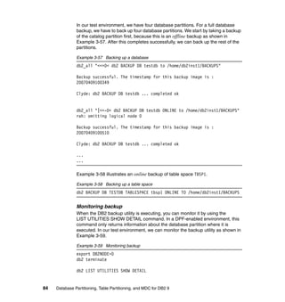 In our test environment, we have four database partitions. For a full database
               backup, we have to back up four database partitions. We start by taking a backup
               of the catalog partition first, because this is an offline backup as shown in
               Example 3-57. After this completes successfully, we can back up the rest of the
               partitions.

               Example 3-57 Backing up a database
               db2_all "<<+0< db2 BACKUP DB testdb to /home/db2inst1/BACKUPS"

               Backup successful. The timestamp for this backup image is :
               20070409100349

               Clyde: db2 BACKUP DB testdb ... completed ok


               db2_all "|<<-0< db2 BACKUP DB testdb ONLINE to /home/db2inst1/BACKUPS"
               rah: omitting logical node 0

               Backup successful. The timestamp for this backup image is :
               20070409100510

               Clyde: db2 BACKUP DB testdb ... completed ok

               ...
               ...

               Example 3-58 illustrates an online backup of table space TBSP1.

               Example 3-58 Backing up a table space
               db2 BACKUP DB TESTDB TABLESPACE tbsp1 ONLINE TO /home/db2inst1/BACKUPS


               Monitoring backup
               When the DB2 backup utility is executing, you can monitor it by using the
               LIST UTILITIES SHOW DETAIL command. In a DPF-enabled environment, this
               command only returns information about the database partition where it is
               executed. In our test environment, we can monitor the backup utility as shown in
               Example 3-59.

               Example 3-59 Monitoring backup
               export DB2NODE=0
               db2 terminate

               db2 LIST UTILITIES SHOW DETAIL


84   Database Partitioning, Table Partitioning, and MDC for DB2 9
 