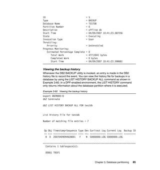 ID                               = 5
Type                             = BACKUP
Database Name                    = TESTDB
Partition Number                 = 0
Description                      = offline db
Start Time                       = 04/09/2007 10:41:23.587256
State                            = Executing
Invocation Type                  = User
Throttling:
   Priority                      = Unthrottled
Progress Monitoring:
   Estimated Percentage Complete = 0
      Total Work                 = 47713041 bytes
      Completed Work             = 0 bytes
      Start Time                 = 04/09/2007 10:41:23.598681


Viewing the backup history
Whenever the DB2 BACKUP utility is invoked, an entry is made in the DB2
history file to record the event. You can view the history file for backups in a
database by using the LIST HISTORY BACKUP ALL command as shown in
Example 3-60. In a DPF-enabled environment, the LIST HISTORY command
only returns information about the database partition where it is executed.

Example 3-60 Viewing the backup history
export DB2NODE=0
db2 terminate

db2 LIST HISTORY BACKUP ALL FOR testdb


List History File for testdb

Number of matching file entries = 7


 Op Obj Timestamp+Sequence Type Dev Earliest Log Current Log Backup ID
 -- --- ------------------ ---- --- ------------ ------------ ---------
  B D 20070409094628001     F    N S0000000.LOG S0000000.LOG

-----------------------------------------------------------------------
  Contains 1 tablespace(s):

  00001 TBSP1


                                              Chapter 3. Database partitioning     85
 