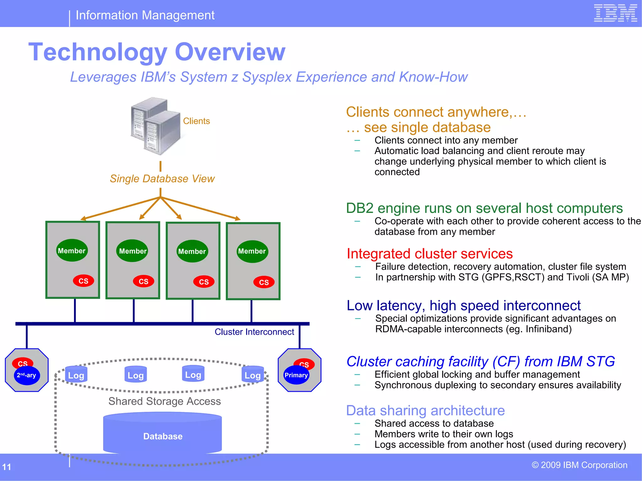 Information Management
© 2009 IBM Corporation11
Cluster Interconnect
Technology Overview
Single Database View
Clients
Database
Log Log Log Log
Shared Storage Access
CS CS CSCS
CS CS
CS
Member Member Member Member
Primary2nd
-ary
DB2 engine runs on several host computers
– Co-operate with each other to provide coherent access to the
database from any member
Data sharing architecture
– Shared access to database
– Members write to their own logs
– Logs accessible from another host (used during recovery)
Cluster caching facility (CF) from IBM STG
– Efficient global locking and buffer management
– Synchronous duplexing to secondary ensures availability
Low latency, high speed interconnect
– Special optimizations provide significant advantages on
RDMA-capable interconnects (eg. Infiniband)
Clients connect anywhere,…
… see single database
– Clients connect into any member
– Automatic load balancing and client reroute may
change underlying physical member to which client is
connected
Integrated cluster services
– Failure detection, recovery automation, cluster file system
– In partnership with STG (GPFS,RSCT) and Tivoli (SA MP)
Leverages IBM’s System z Sysplex Experience and Know-How
 