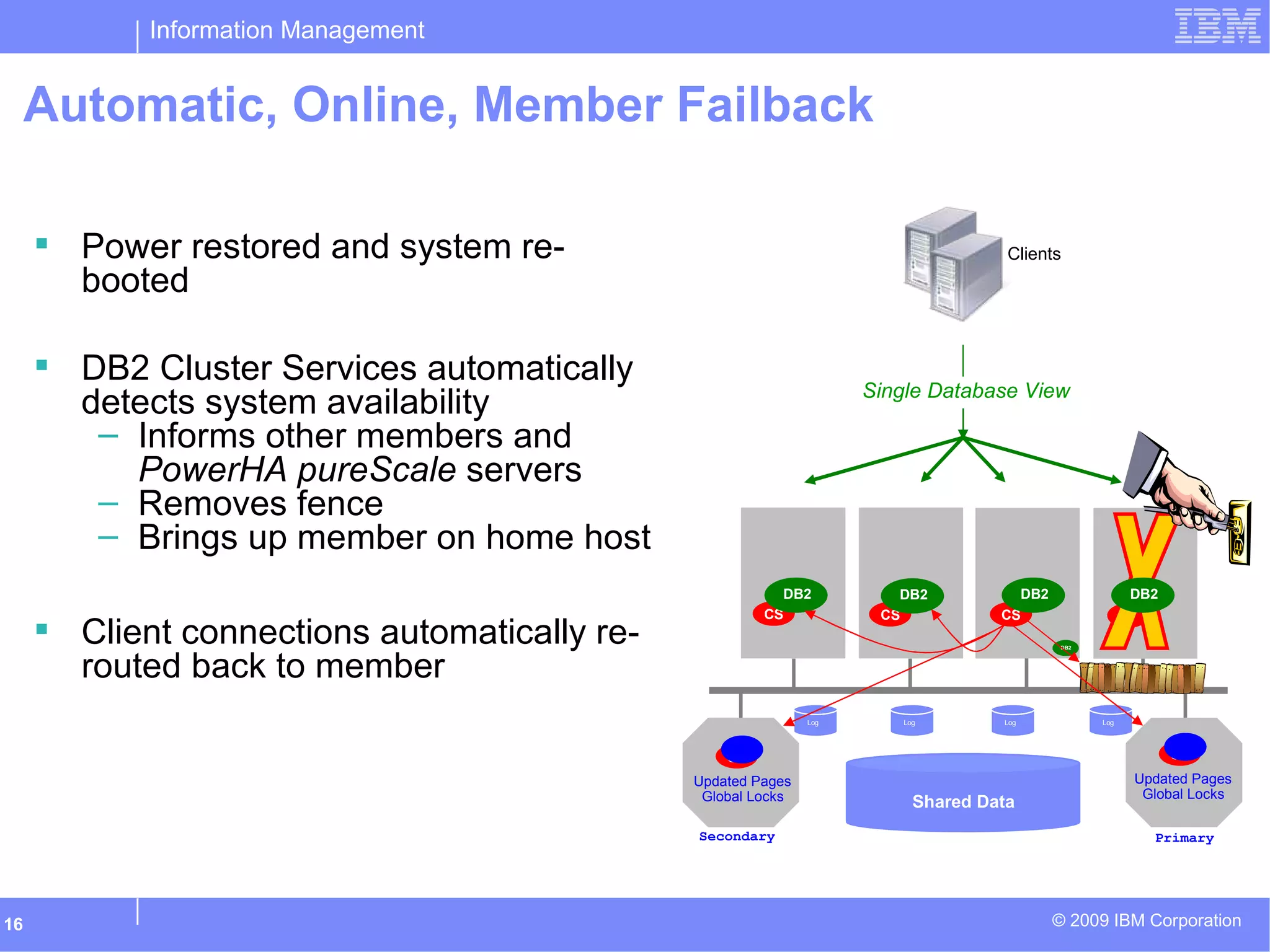 Information Management
© 2009 IBM Corporation16
Automatic, Online, Member Failback
Log
CS
CS
DB2
Shared Data
Clients Power restored and system re-
booted
 DB2 Cluster Services automatically
detects system availability
– Informs other members and
PowerHA pureScale servers
– Removes fence
– Brings up member on home host
 Client connections automatically re-
routed back to member
CS
DB2
CS
CS
Updated Pages
Global Locks
LogLogLog
PrimarySecondary
Updated Pages
Global Locks
CS
DB2
DB2
Single Database View
DB2
 