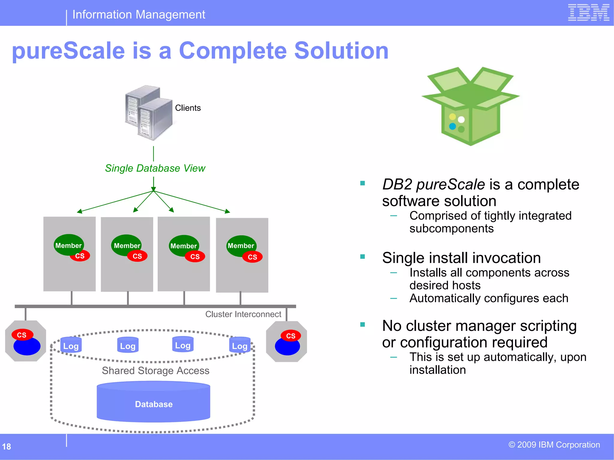 Information Management
© 2009 IBM Corporation18
pureScale is a Complete Solution
Single Database View
Clients
Database
Log Log Log Log
Shared Storage Access
Cluster Interconnect
Member
CS
Member
CS
Member
CS
CS CS
Member
CSCS
 DB2 pureScale is a complete
software solution
– Comprised of tightly integrated
subcomponents
 Single install invocation
– Installs all components across
desired hosts
– Automatically configures each
 No cluster manager scripting
or configuration required
– This is set up automatically, upon
installation
 