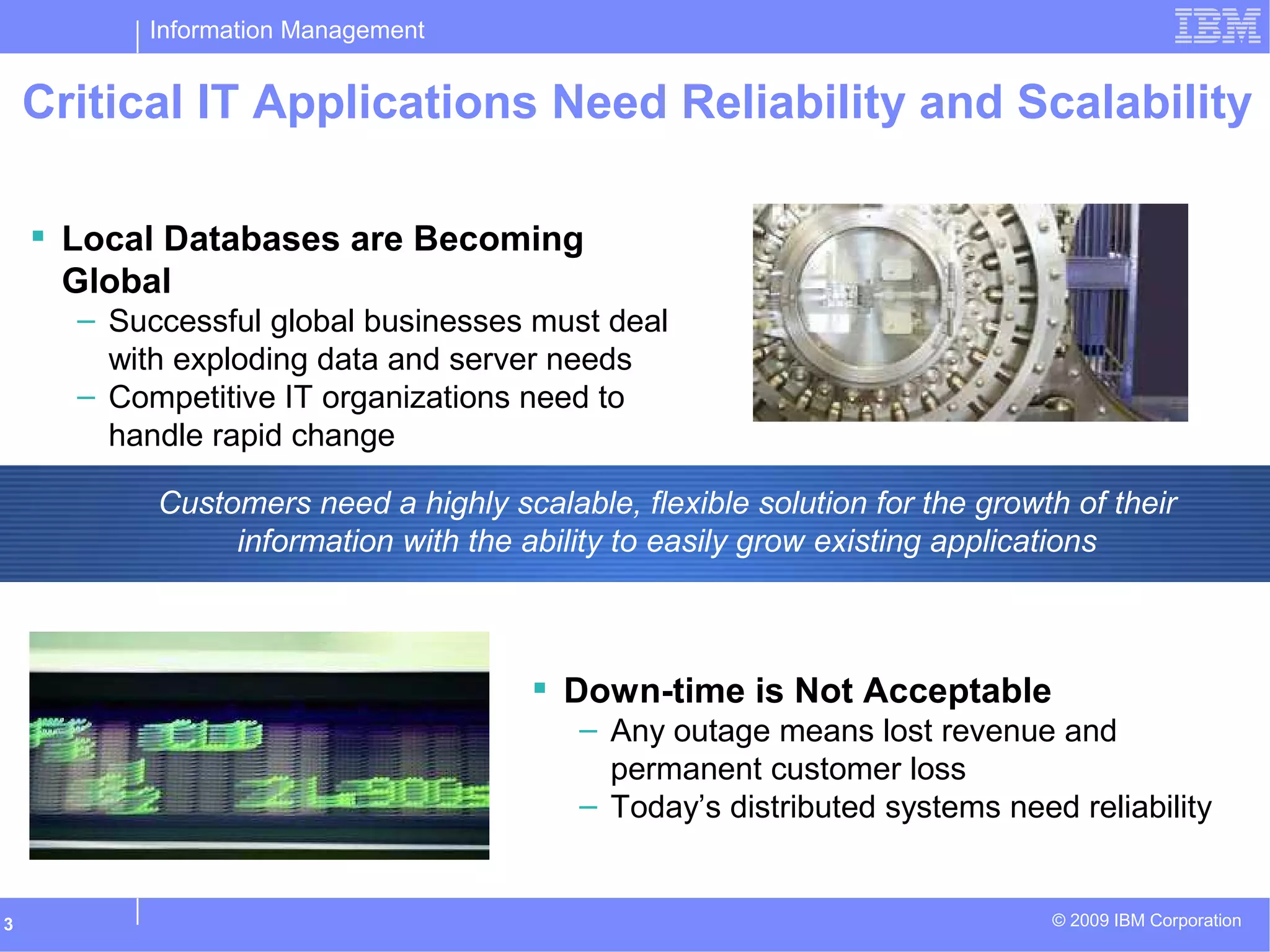 Information Management
© 2009 IBM Corporation3
Customers need a highly scalable, flexible solution for the growth of their
information with the ability to easily grow existing applications
Critical IT Applications Need Reliability and Scalability
 Down-time is Not Acceptable
– Any outage means lost revenue and
permanent customer loss
– Today’s distributed systems need reliability
 Local Databases are Becoming
Global
– Successful global businesses must deal
with exploding data and server needs
– Competitive IT organizations need to
handle rapid change
 