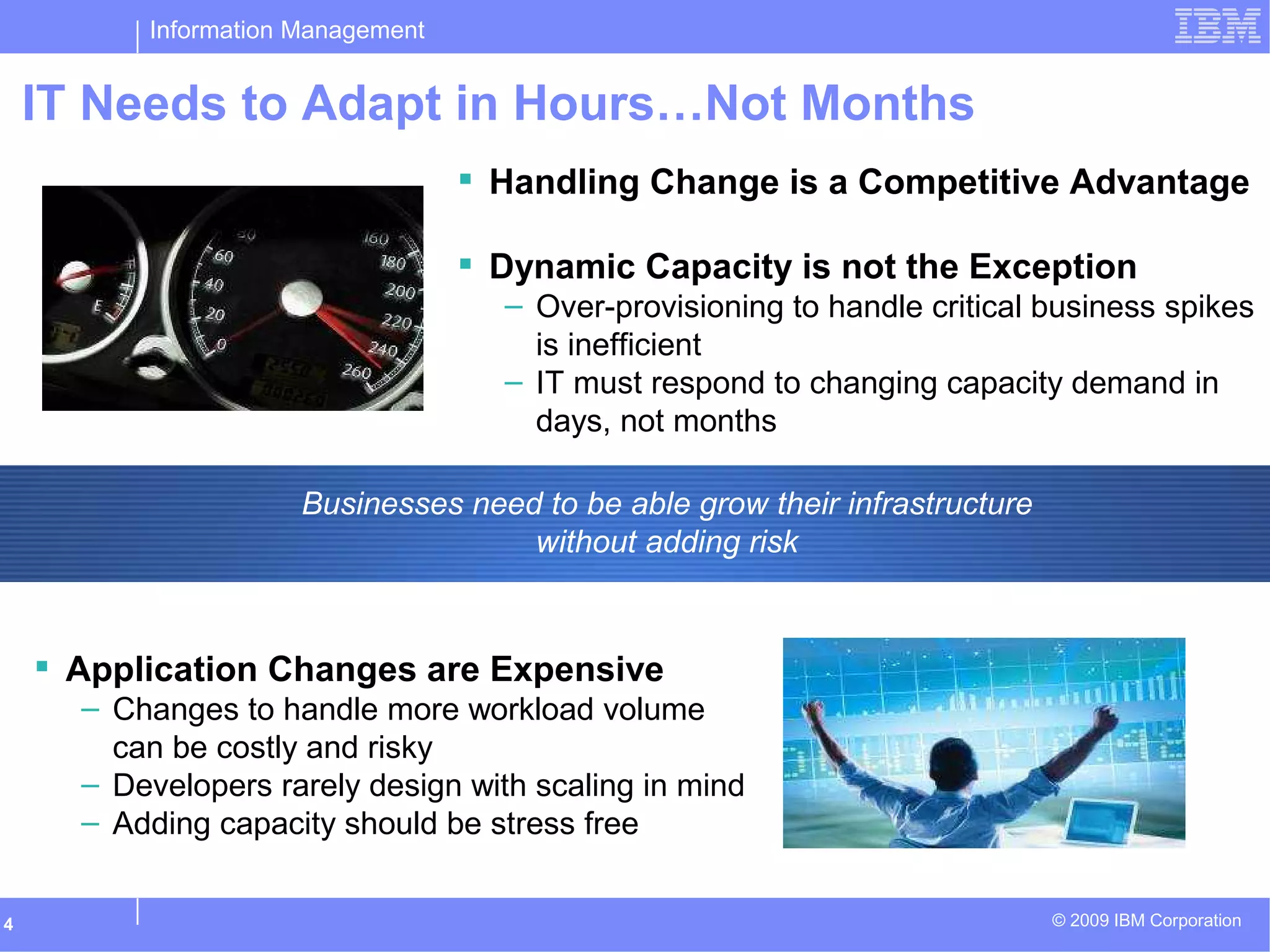 Information Management
© 2009 IBM Corporation4
IT Needs to Adapt in Hours…Not Months
 Application Changes are Expensive
– Changes to handle more workload volume
can be costly and risky
– Developers rarely design with scaling in mind
– Adding capacity should be stress free
 Handling Change is a Competitive Advantage
 Dynamic Capacity is not the Exception
– Over-provisioning to handle critical business spikes
is inefficient
– IT must respond to changing capacity demand in
days, not months
Businesses need to be able grow their infrastructure
without adding risk
 