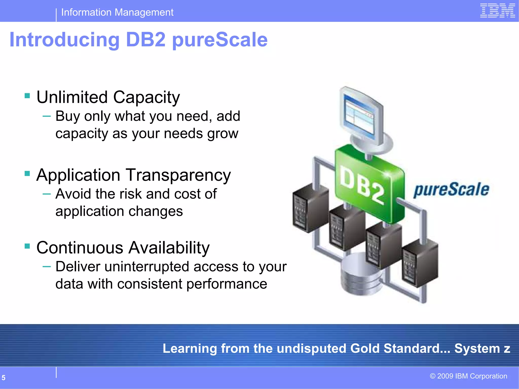 Information Management
© 2009 IBM Corporation5
Introducing DB2 pureScale
Learning from the undisputed Gold Standard... System z
 Unlimited Capacity
– Buy only what you need, add
capacity as your needs grow
 Application Transparency
– Avoid the risk and cost of
application changes
 Continuous Availability
– Deliver uninterrupted access to your
data with consistent performance
 