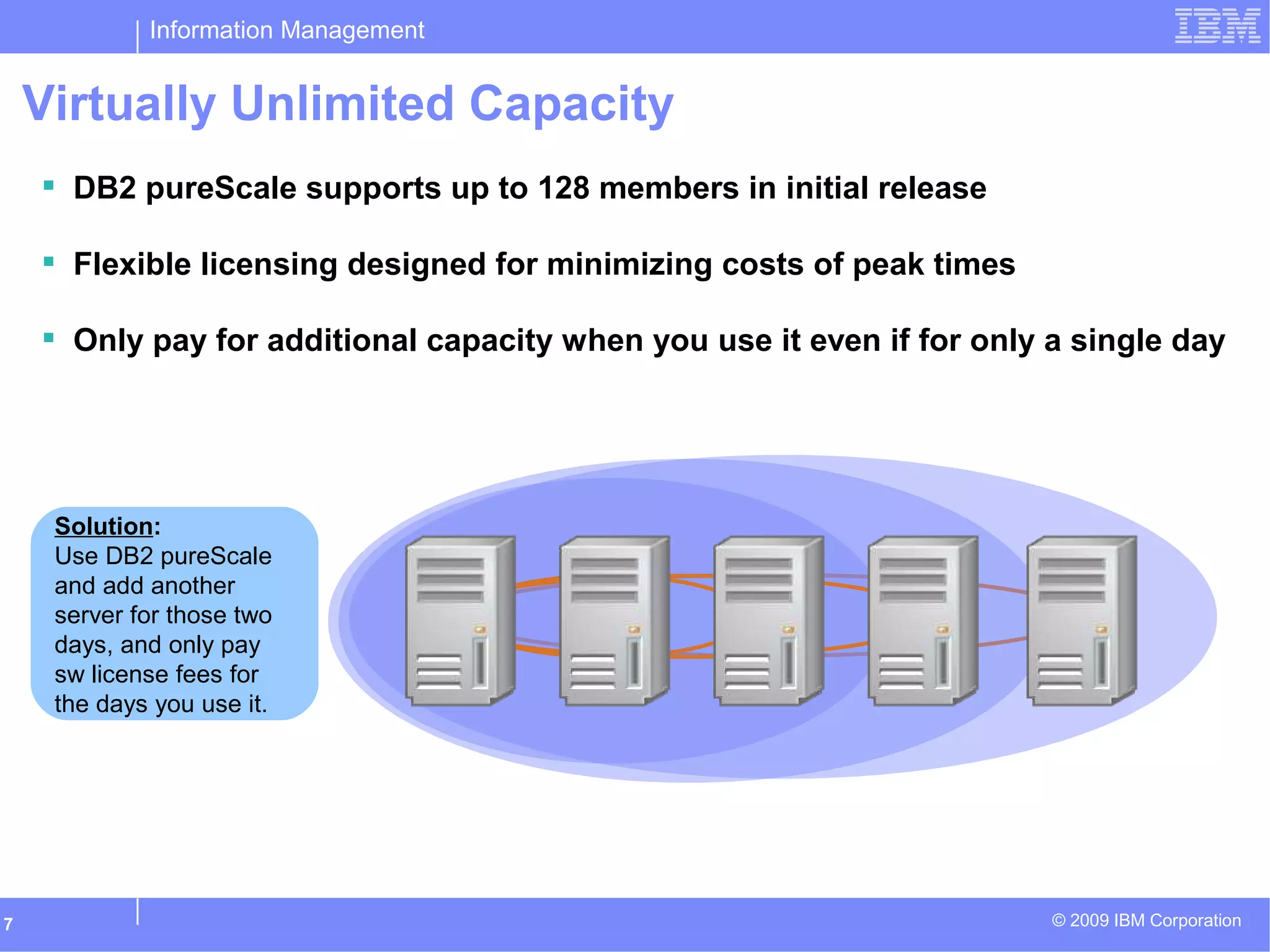 Information Management
© 2009 IBM Corporation7
Need more… just
deploy another
server and then turn
off DB2 when you’re
done.
Issue:
All year, except for
two days, the system
requires 3 servers of
capacity.
Solution:
Use DB2 pureScale
and add another
server for those two
days, and only pay
sw license fees for
the days you use it.
Virtually Unlimited Capacity
 DB2 pureScale supports up to 128 members in initial release
 Flexible licensing designed for minimizing costs of peak times
 Only pay for additional capacity when you use it even if for only a single day
 