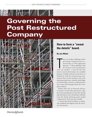 POST RESTRUCTURED COMPANIES
T
here are unique challenges when
governing companies post re-
structuring, as newly appointed
directors — often unfamiliar with
the business and unacquainted
with one another — meet for the first
time to reverse the fortunes of a troubled
business. Usually selected on the basis of
familiarity with the restructuring com-
munity, these board members may lack
operating experience, industry knowledge
or relationships critical to addressing the
root causes that brought about the com-
pany’s distress.
Rather than rely on financial advisors
or lawyers to look after governance after
the restructuring process, investors should
take the helm to seat a board that will both
sweat the details and bring much needed
competencies. Such investors should:
• ensure that board members are prop-
erly qualified and aligned with the inter-
ests of investors,
How to form a “sweat
the details” board.
By Jon Weber
Governing the
Post Restructured
Company
®
 