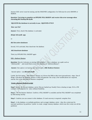 11
Answer:-DAS server must be running and the DISCOVER configuration for DAS must be set to KNOWN or
SEARCH.
Question: I’m trying to complete an OFFLINE FULL BACKUP and receive this error message when
executing db2 backup DB mydb.
SQL1035N the database is currently in use. SQLSTATE=57019
How can I fix?
Answer: First, check if the database is activated.
db2pd -db mydb -app
or
db2 list active databases
Second, if it’s activated, then deactivate the database
db2 deactivate database
Third, try OFFLINE FULL BACKUP again
DB2 – Redirect Restore
Question: How do I relocate an existing DB2 database? I have a database on a path such as
“/db2inst/db/” and would liketo move the database to “/db2inst/dbnew/”.
Answer: One option is to backup and restore with a DB2 Redirect Restore
Second option – use db2relocatedb
I prefer the first option - DB2 Redirect Restore as it forces the DBA to take more precautionary steps. One of
things I likeabout the Redirect Restore is DB2 will generate the script, a few modifications are required,
execute the script and Redirect Restore completed!
Create a Restore Redirect script
Step 1- Ensure all relevant database server files are backed up. Usually I force a backup to tape. If it’s a VM
consider a VM snapshot for extra rollback flexibility.
Step 2 – For the Restore Redirect: Confirm a FULL BACKUP is available and the FULL BACKUP was completed
by DB2 backup facility
Step 3 - Confirm you can connect to this database. If crash recovery is required complete first.
Step 4 - Is the database on multiple partitions and no target database exists – then the script must be
executed partitions by partition. I prefer to create a target dummy database which runs the script over all the
partitions
 