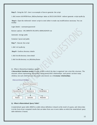 12
Step 5 – Using the CLP – here is an example of how to generate the script
1. db2 restore db MYDB from /db2ins/backups taken at 20121126133630 redirect generate script mydb.clp
Step 6 – Open the redirected restore script in a text editor to make any modifications necessary. You can
modify:
Login details – usernamepassword
Restore options - ON, DBPATH ON, INTO, NEWLOGPATH etc
Automatic storage paths
Container layout and paths
Step 7 – Execute the script
1. db2 -tvf mydb.clp
Step 8 – Confirm directory details
1. db2 list db directory show detail
2. db2 list db directory on /db2wbm/home
Q: - What is Hierarchical database model?
A hierarchical database model is a data model in which the data is organized into a tree-like structure. The
structure allows representing information using parent/child relationships: each parent can have many
children, but each child has only one parent (also known as a 1-to-many relationship).
Q: - What is Materialized Query Table?
A materialized query table (MQT) is a table whose definition is based on the result of a query, and whose data
is in the form of pre computed results that are taken from one or more tables on which the materialized query
table definition is based.
 