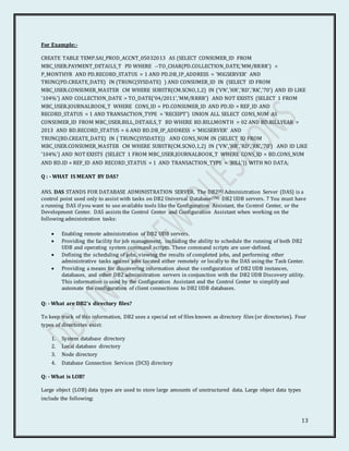 13
For Example:-
CREATE TABLE TEMP.SAI_PROD_ACCNT_05032013 AS (SELECT CONSUMER_ID FROM
MBC_USER.PAYMENT_DETAILS_T PD WHERE --TO_CHAR(PD.COLLECTION_DATE,'MM/RRRR') =
P_MONTHYR AND PD.RECORD_STATUS = 1 AND PD.DB_IP_ADDRESS = 'MIGSERVER' AND
TRUNC(PD.CREATE_DATE) IN (TRUNC(SYSDATE) ) AND CONSUMER_ID IN (SELECT ID FROM
MBC_USER.CONSUMER_MASTER CM WHERE SUBSTR(CM.SCNO,1,2) IN ('VN','HR','RD','RK','70') AND ID LIKE
'104%') AND COLLECTION_DATE > TO_DATE('04/2011','MM/RRRR') AND NOT EXISTS (SELECT 1 FROM
MBC_USER.JOURNALBOOK_T WHERE CONS_ID = PD.CONSUMER_ID AND PD.ID = REF_ID AND
RECORD_STATUS = 1 AND TRANSACTION_TYPE = 'RECEIPT') UNION ALL SELECT CONS_NUM AS
CONSUMER_ID FROM MBC_USER.BILL_DETAILS_T BD WHERE BD.BILLMONTH = 02 AND BD.BILLYEAR =
2013 AND BD.RECORD_STATUS = 6 AND BD.DB_IP_ADDRESS = 'MIGSERVER' AND
TRUNC(BD.CREATE_DATE) IN ( TRUNC(SYSDATE)) AND CONS_NUM IN (SELECT ID FROM
MBC_USER.CONSUMER_MASTER CM WHERE SUBSTR(CM.SCNO,1,2) IN ('VN','HR','RD','RK','70') AND ID LIKE
'104%') AND NOT EXISTS (SELECT 1 FROM MBC_USER.JOURNALBOOK_T WHERE CONS_ID = BD.CONS_NUM
AND BD.ID = REF_ID AND RECORD_STATUS = 1 AND TRANSACTION_TYPE = 'BILL')) WITH NO DATA;
Q : - WHAT IS MEANT BY DAS?
ANS. DAS STANDS FOR DATABASE ADMINISTRATION SERVER. The DB2(R) Administration Server (DAS) is a
control point used only to assist with tasks on DB2 Universal Database(TM) DB2 UDB servers. 7 You must have
a running DAS if you want to use available tools like the Configuration Assistant, the Control Center, or the
Development Center. DAS assists the Control Center and Configuration Assistant when working on the
following administration tasks:
 Enabling remote administration of DB2 UDB servers.
 Providing the facility for job management, including the ability to schedule the running of both DB2
UDB and operating system command scripts. These command scripts are user-defined.
 Defining the scheduling of jobs, viewing the results of completed jobs, and performing other
administrative tasks against jobs located either remotely or locally to the DAS using the Task Center.
 Providing a means for discovering information about the configuration of DB2 UDB instances,
databases, and other DB2 administration servers in conjunction with the DB2 UDB Discovery utility.
This information is used by the Configuration Assistant and the Control Center to simplify and
automate the configuration of client connections to DB2 UDB databases.
Q: - What are DB2’s directory files?
To keep track of this information, DB2 uses a special set of files known as directory files (or directories). Four
types of directories exist:
1. System database directory
2. Local database directory
3. Node directory
4. Database Connection Services (DCS) directory
Q: - What is LOB?
Large object (LOB) data types are used to store large amounts of unstructured data. Large object data types
include the following:
 