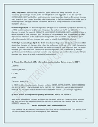 14
Binary large object: The binary large object data type is used to store binary data values (such as
documents, graphic images, pictures, audio, and video) that are up to 2 gigabytes in size. The keywords
BINARY LARGE OBJECT and BLOB are used to denote the binary large object data type. The amount of storage
space set aside to store a binary large object value is determined by the length specification provided when a
binary large object data type is defined. For example, 800 bytes of storage space would be set aside for a
BLOB(800) definition.
Character large object: The character large object data type is used to store SBCS (single-byte character set)
or MBCS (multibyte character set)character string values that are between 32,700 and 2,147,483,647
characters in length. The keywords CHARACTER LARGE OBJECT, CHAR LARGE OBJECT, and CLOB are used to
denote the character large object data type. The amount of storage space set aside to store a character large
object value is determined by the length specification provided when a character large object data type is
defined. For example, 800 bytes of storage space would be set aside for a CLOB(800) definition.
Double-byte character large object: The double-byte character large object data type is used to store DBCS
(double-byte character set) character string values that are between 16,350 and 1,073,741,823 characters in
length. The keyword DBCLOB is used to denote the double-byte character large object data type. The amount
of storage space set aside to store a double-byte character large object value is determined by the length
specification provided when a double-byte character large object data type is defined. For example, 800 bytes
of storage space would be set aside for a DBCLOB(400) definition.
Q: - Which of the following is NOT a valid method of authentication that can be used by DB2 9?
A. SERVER
B. SERVER_ENCRYPT
C. CLIENT
D. DCS
The correct answer is D.
In DB2 9, the following authentication types are available: SERVER, SERVER_ENCRYPT, CLIENT, KERBEROS,
KRB_SERVER_ENCRYPT,DATA_ENCRYPT, DATA_ENCRYPT_CMP, GSSPLUGIN, and GSS_SERVER_ENCRYPT.
(Although DCS was a valid method of authentication in DB2 UDB Version 7.x, it is no longer supported.)
Q: - What is check pending and copy pending status in DB2, how do you resolve it?
When a table is loaded with ENFORCE NO option, then the table is left in CHECK PENDING status. It means
that the LOAD utility did not perform constraint checking. To remove the check pending state, use the SET
INTEGRITY statement like
db2 set integrity for table1 immediate checked
If you load with LOG NO and do not take an inline copy, LOAD places a table space in the COPY-pending status.
You can also remove the restriction by using one of these operations:
 