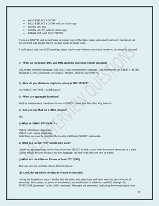 15
 LOAD REPLACE LOG YES
 LOAD REPLACE LOG NO with an inline copy
 REORG LOG YES
 REORG LOG NO with an inline copy
 REPAIR SET with NOCOPYPEND
If you use LOG YES and do not make an image copy of the table space, subsequent recovery operations are
possible but take longer than if you had made an image copy.
A table space that is in COPY-pending status can be read without restriction; however, it cannot be updated.
Q: - What do the initials DDL and DML stand for and what is their meaning?
DDL is data definition language and DML is data manipulation language. DDL statements are CREATE, ALTER,
TRUNCATE. DML statements are SELECT, INSERT, DELETE and UPDATE.
Q: - How do you eliminate duplicate values in DB2 SELECT?
Use SELECT DISTINCT ... in DB2 query
Q: - What are aggregate functions?
Built-in mathematical functions for use in SELECT clause like Max, Min, Avg, Sum etc
Q: - Can you use MAX on a CHAR column?
YES.
Q:-What is UNION, UNION ALL? –
UNION : eliminates duplicates
UNION ALL: retains duplicates
Both these are used to combine the results of different SELECT statements.
Q:-What is a cursor? Why should it be used?
Cursor is a programming device that allows the SELECT to find a set of rows but return them one at a time.
Cursor should be used because the host language can deal with only one row at a time.
Q:-What are the different Phases of Load..???? (IMP)
The load process consists of four distinct phases:-
(1) Load, during which the data is written to the table.
During the load phase, data is loaded into the table, and index keys and table statistics are collected, if
necessary. Save points, or points of consistency, are established at intervals specified through the
SAVECOUNT parameter in the LOAD command. Messages are generated, indicating how many input rows
 