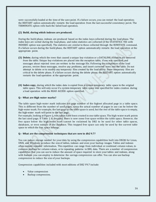 16
were successfully loaded at the time of the save point. If a failure occurs, you can restart the load operation;
the RESTART option automatically restarts the load operation from the last successful consistency point. The
TERMINATE option rolls back the failed load operation.
(2) Build, during which indexes are produced.
During the build phase, indexes are produced based on the index keys collected during the load phase. The
index keys are sorted during the load phase, and index statistics are collected (if the STATISTICS YES with
INDEXES option was specified). The statistics are similar to those collected through the RUNSTATS command.
If a failure occurs during the build phase, the RESTART option automatically restarts the load operation at the
appropriate point.
(3) Delete, during which the rows that caused a unique key violation or a DATALINK violation are removed
from the table. Unique key violations are placed into the exception table, if one was specified, and
messages about rejected rows are written to the message file. Following the completion of the load
process, review these messages, resolve any problems, and insert corrected rows into the table. Do not
attempt to delete or to modify any temporary files created by the load utility. Some temporary files are
critical to the delete phase. If a failure occurs during the delete phase, the RESTART option automatically
restarts the load operation at the appropriate point.
(4) Index copy, during which the index data is copied from a system temporary table space to the original
table space. This will only occur if a system temporary table space was specified for index creation during
a load operation with the READ ACCESS option specified.
Q: - What are High water marks?
The table space high-water mark indicates the page number of the highest allocated page in a table space.
This is different from the number of used pages, since the actual number of pages in use can be below the
high-water mark. For example, the last page in the table space is used, but the rest of the table space is empty,
the high-water mark will point to the last page.
For example, looking at Figure 1, two tables have been created in one table space. The high-water mark points
the last used page. If Table 1 is dropped, there is now some free space within the table space. However, the
free space below the high-water mark cannot be reclaimed by DB2 to be used for other table spaces,
databases, or even outside of the database. This trapped free space can only be used by the current table
space to which the free space belongs.
Q: - What are the compression techniques that are new in db2 9.7?
You can reduce storage needed for your data by using the compression capabilities built into DB2® for Linux,
UNIX, and Windows to reduce the sizeof tables, indexes and even your backup images. Tables and indexes
often contain repeated information. This repetition can range from individual or combined column values, to
common prefixes for column values, or to repeating patterns in XML data. There are a number of compression
capabilities that you can use to reduce the amount of space required to store your tables and indexes, along
with features you can employ to determine the savings compression can offer. You can also use backup
compression to reduce the size of your backups.
Compression capabilities included with most editions of DB2 V9.7 include:
 Value compression
 Backup compression.
 