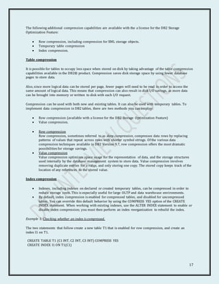 17
The following additional compression capabilities are available with the a license for the DB2 Storage
Optimization Feature:
 Row compression, including compression for XML storage objects.
 Temporary table compression
 Index compression.
Table compression
It is possible for tables to occupy less space when stored on disk by taking advantage of the table compression
capabilities available in the DB2® product. Compression saves disk storage space by using fewer database
pages to store data.
Also, since more logical data can be stored per page, fewer pages will need to be read in order to access the
same amount of logical data. This means that compression can also result in disk I/O savings, as more data
can be brought into memory or written to disk with each I/O request.
Compression can be used with both new and existing tables. It can also be used with temporary tables. To
implement data compression in DB2 tables, there are two methods you can employ:
 Row compression (available with a license for the DB2 Storage Optimization Feature)
 Value compression.
 Row compression
Row compression, sometimes referred to as deep compression, compresses data rows by replacing
patterns of values that repeat across rows with shorter symbol strings. Of the various data
compression techniques available in DB2 Version 9.7, row compression offers the most dramatic
possibilities for storage savings.
 Value compression
Value compression optimizes space usage for the representation of data, and the storage structures
used internally by the database management system to store data. Value compression involves
removing duplicate entries for a value, and only storing one copy. The stored copy keeps track of the
location of any references to the stored value.
Index compression
 Indexes, including indexes on declared or created temporary tables, can be compressed in order to
reduce storage costs. This is especially useful for large OLTP and data warehouse environments.
 By default, index compression is enabled for compressed tables, and disabled for uncompressed
tables. You can override this default behavior by using the COMPRESS YES option of the CREATE
INDEX statement. When working with existing indexes, use the ALTER INDEX statement to enable or
disable index compression; you must then perform an index reorganization to rebuild the index.
Example 1: Checking whether an index is compressed.
The two statements that follow create a new table T1 that is enabled for row compression, and create an
index I1 on T1.
CREATE TABLE T1 (C1 INT, C2 INT, C3 INT) COMPRESS YES
CREATE INDEX I1 ON T1(C1)
 