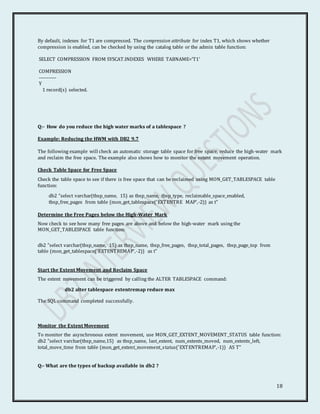 18
By default, indexes for T1 are compressed. The compression attribute for index T1, which shows whether
compression is enabled, can be checked by using the catalog table or the admin table function:
SELECT COMPRESSION FROM SYSCAT.INDEXES WHERE TABNAME='T1'
COMPRESSION
-----------
Y
1 record(s) selected.
Q:- How do you reduce the high water marks of a tablespace ?
Example: Reducing the HWM with DB2 9.7
The following example will check an automatic storage table space for free space, reduce the high-water mark
and reclaim the free space. The example also shows how to monitor the extent movement operation.
Check Table Space for Free Space
Check the table space to see if there is free space that can be reclaimed using MON_GET_TABLESPACE table
function:
db2 "select varchar(tbsp_name, 15) as tbsp_name, tbsp_type, reclaimable_space_enabled,
tbsp_free_pages from table (mon_get_tablespace('EXTENTRE MAP',-2)) as t"
Determine the Free Pages below the High-Water Mark
Now check to see how many free pages are above and below the high-water mark using the
MON_GET_TABLESPACE table function:
db2 "select varchar(tbsp_name, 15) as tbsp_name, tbsp_free_pages, tbsp_total_pages, tbsp_page_top from
table (mon_get_tablespace('EXTENTREMAP',-2)) as t"
Start the Extent Movement and Reclaim Space
The extent movement can be triggered by calling the ALTER TABLESPACE command:
db2 alter tablespace extentremap reduce max
The SQL command completed successfully.
Monitor the Extent Movement
To monitor the asynchronous extent movement, use MON_GET_EXTENT_MOVEMENT_STATUS table function:
db2 "select varchar(tbsp_name,15) as tbsp_name, last_extent, num_extents_moved, num_extents_left,
total_move_time from table (mon_get_extent_movement_status('EXTENTREMAP',-1)) AS T"
Q:- What are the types of backup available in db2 ?
 