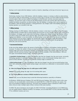 19
Backups can be made while the database is active or inactive, depending on the type of recovery logs you use.
Online backup
Performing a backup of your DB2 database while the database instance is running is called an online backup.
If you plan to make an online backup, you must use archive logs. To do this, you must enable the Roll-forward
recovery option. After you have enabled the database for Roll-forward recovery, you must restart the
database. You must also create at least one full offline backup (see the next section) after Roll-forward is
enabled but before you perform an online backup. Since the database is running, users can be connected to
the database while the backup operation is being performed. Any changes made to the database during the
backup operation are recorded in the logs.
Offline backup
Making a backup of a DB2 database while the database instance is shut down is an offline backup. Managing
an offline backup is simpler than an online backup and less prone to error because with no users connected to
the database, no changes can be made while the backup is taking place. Before you take the database offline,
you need to stop your ArcSDE service and any other service that accesses your database. If you use circular
logging (your database is non recoverable), an offline backup is your only option. You can use an offline or
online backup if you use archive logging. You should make regular full backups of the DB2 database. A full
backup should include the DB2 database and, if you have started an ArcSDE service, the giomgr.defs,
dbinit.sde, and services.sde files.
Incremental backups
As the size of the database grows, the amount of time it takes to complete a full database backup operation
increases. To reduce the number of times you have to perform a full database backup, you can create one full
backup image and several incremental backups. An incremental backup only contains pages that have been
updated since the previous backup image was made plus all the metadata of the initial database. DB2 uses
two types of incremental backup images: cumulative and delta.
A cumulative backup image is a copy of all database data that has changed since the most recent, successful,
full backup operation. A cumulative backup image contains a series of incremental backups taken over a
period of time; therefore, the previous incremental backup image is contained in it.
A delta backup image is a copy of all database data that has changed since the last successful backup of any
kind—full, cumulative, or delta. A delta backup image is also known as a differential or noncumulative backup
image.
Q: - How do u change the page size of a table space in db2? (IMP)
Answer: You cannot change the page size of an existing table space.
Q: - Can I have different versions of DB2® installed on one server?
Answer: Yes, you can. But please keep in mind the following limitations, especially on Windows.
On Windows: DB2® Universal Database V8.1 and DB2 Universal Database V8.2 cannot coexist on the same
machine. You can install either version before you install DB2 V9.1 or DB2 V9.5 and they can coexist - but
have to be installed in different directories. The multi-copy installation feature introduced in DB2 V9 and
above, lets you create multiple copies of these versions on the same machine.
On UNIX: The above limitations do not apply. For DB2 V 9/9.5/later (including Windows) or for UNIX/Linux,
you can simply install on different locations. For example, you can install DB2 V 9.5 first, and then install DB2
V 9 to a different location, and so on.
 