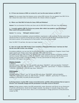 20
Q: - If I have one instance of DB2 on version 8.2, can I use the same instance on DB2 9.5?
Answer: No, you cannot share the instances across various DB2 versions. You can upgrade from DB2 V 8.2 to
later releases but cannot share an instance between the releases without an upgrade.
Q: - Where can I find DB2 Fix Packs for Linux, UNIX and Windows?
Answer: You can download Fix Packs and client code for DB2 UDB Version 8 0R Later From IBM Website.
Q: - I recently applied a DB2 Fix Pack on my system. After which I am unable to start the instance.
What could be the possible problem?
Answer: Try running "db2iupdt <instance name>"
You can find all the pre-installation and post-installation requirements in the readme.txt file that comes along
with the Fix Pack. In case the Fix Pack does not contain any readme.txt, the file can be downloaded from the
link listed in answer A3 by entering the Fix Pack number which you are just installed.
Note: For DB2 V 9.5 and later, this step is no longer required.
Q: - How do I verify what DB2 Product I have installed on Windows/UNIX/Linux? And how do I find
out the exact DB2 version I am running?
On windows platforms you can view the listof installed products using Add/Remove Programs Control Panel
Applet (appwiz.cpl). Product names begin with either DB2 or IBM Data Server.
For finding out the exact DB2 version, run 'db2level' from a DB2 Command Window on Windows machines
and from a normal UNIX prompt on UNIX. The 'db2level' output will tell you the exact DB2 Fix Pack you are
running, the bit level DB2 is running as, whether or not any special builds are being used, and other
information DB2 support may require.
Windows Example:
C:>db2level
DB21085I Instance "DB2" uses "32" bits and DB2 code release "SQL09013" with level identifier "01040107".
Informational tokens are "DB2 v9.1.300.257", "s070719", "WR21392", and Fix Pack "3". Product is installed at
"C:PROGRA~1IBMSQLLIB" with DB2 Copy Name "DB2COPY1".
UNIX Example:
$ db2level
DB21085I Instance "v8inst1" uses "64" bits and DB2 code release "SQL09050" with level identifier
"03010107". Informational tokens are "DB2 v9.5.0.0", "s071001", "AIX6495", and Fix Pack "0". Product is
installed at "/view/DB2_v10_aix64_s071001/vbs/INST".
Q:-During instance creation DB2 creates several directories and files with permission that are open to
all users. Can I manually change such file permission to not allow access to all users?
Answer: During instance creation time DB2 automatically creates directories and files for its use. Permission
of such files and directories should not be changed manually. Any attempt to manually change these could
result in unexpected file access errors. Hence its not recommended to change permission on files/directories
created by DB2.
 