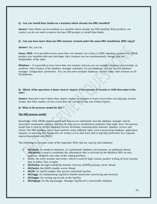 21
Q: - Can you install Data Studio on a machine which already has DB2 installed?
Answer: Data Studio can be installed on a machine which already has DB2 installed. Both products can
coexist; you do not need to remove the base DB2 product to install Data Studio.
Q: - Can you have more than one DB2 instance created under the same DB2 installation (DB2 copy)?
Answer: Yes, you can.
Linux, UNIX -- It is possible to have more than one instance on a Linux or UNIX operating system if the DB2®
product was installed with root privileges. Each instance can run simultaneously, though they are
independent of the other.
Windows -- It is possible to have more than one instance and you can run multiple instances concurrently on
windows. Each instance of the database manager maintains its own databases and has its own database
manager configuration parameters. You can also have multiple databases created under each instance on all
OS platforms.
Q: - Which of the operation is faster load or import, if the amount of records is 1000 then what is the
case?
Answer: Basically Load is faster than import. Import as compare to load is slow when moving large amount
of data. But if the number of rows is less than we can opt for any one of them Option.
Q:- What is the process model for db2 ?
The DB2 process model
Knowledge of the DB2® process model will help you to understand how the database manager and its
associated components interact, and this can help you to troubleshoot problems that might arise. The process
model that is used by all DB2 database servers facilitates communication between database servers and
clients. The DB2 database server must perform many different tasks, such as processing database application
requests or ensuring that log records are written out to disk. Each task is typically performed by a separate
engine dispatchable unit (EDU).
The following list includes some of the important EDUs that are used by each database:
 db2dlock, for deadlock detection. In a partitioned database environment, an additional thread
(db2glock) is used to coordinate the information that is collected by the db2dlock EDU on each
partition; db2glock runs only on the catalog partition.
 db2fw, the event monitor fast writer; which is used for high volume, parallel writing of event monitor
data to tables, files, or pipes
 db2hadrp, the high availability disaster recovery (HADR) primary server thread
 db2hadrs, the HADR standby server thread
 db2lfr, for log file readers that process individual log files
 db2loggr, for manipulating log files to handle transaction processing and recovery
 db2loggw, for writing log records to the log files
 db2logmgr, for the log manager. Manages log files for a recoverable database.
 