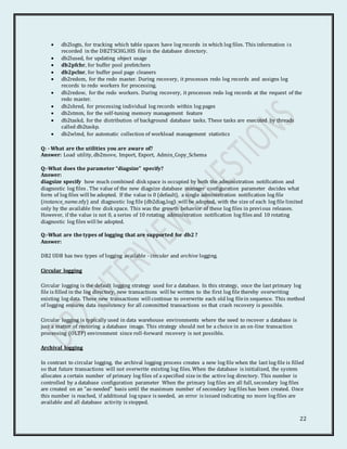 22
 db2logts, for tracking which table spaces have log records in which log files. This information is
recorded in the DB2TSCHG.HIS filein the database directory.
 db2lused, for updating object usage
 db2pfchr, for buffer pool prefetchers
 db2pclnr, for buffer pool page cleaners
 db2redom, for the redo master. During recovery, it processes redo log records and assigns log
records to redo workers for processing.
 db2redow, for the redo workers. During recovery, it processes redo log records at the request of the
redo master.
 db2shred, for processing individual log records within log pages
 db2stmm, for the self-tuning memory management feature
 db2taskd, for the distribution of background database tasks. These tasks are executed by threads
called db2taskp.
 db2wlmd, for automatic collection of workload management statistics
Q: - What are the utilities you are aware of?
Answer: Load utility, db2move, Import, Export, Admin_Copy_Schema
Q:-What does the parameter “diagsize" specify?
Answer:
diagsize specify how much combined disk space is occupied by both the administration notification and
diagnostic log files . The value of the new diagsize database manager configuration parameter decides what
form of log files will be adopted. If the value is 0 (default), a single administration notification log file
(instance_name.nfy) and diagnostic log file (db2diag.log) will be adopted, with the size of each log file limited
only by the available free disk space. This was the growth behavior of these log files in previous releases.
However, if the value is not 0, a series of 10 rotating administration notification log files and 10 rotating
diagnostic log files will be adopted.
Q:-What are the types of logging that are supported for db2 ?
Answer:
DB2 UDB has two types of logging available - circular and archive logging.
Circular logging
Circular logging is the default logging strategy used for a database. In this strategy, once the last primary log
file is filled in the log directory, new transactions will be written to the first log file thereby overwriting
existing log data. These new transactions will continue to overwrite each old log filein sequence. This method
of logging ensures data consistency for all committed transactions so that crash recovery is possible.
Circular logging is typically used in data warehouse environments where the need to recover a database is
just a matter of restoring a database image. This strategy should not be a choice in an on-line transaction
processing (OLTP) environment since roll-forward recovery is not possible.
Archival logging
In contrast to circular logging, the archival logging process creates a new log file when the last log file is filled
so that future transactions will not overwrite existing log files. When the database is initialized, the system
allocates a certain number of primary log files of a specified size in the active log directory. This number is
controlled by a database configuration parameter When the primary log files are all full, secondary log files
are created on an "as-needed" basis until the maximum number of secondary log files has been created. Once
this number is reached, if additional log space is needed, an error is issued indicating no more log files are
available and all database activity is stopped.
 