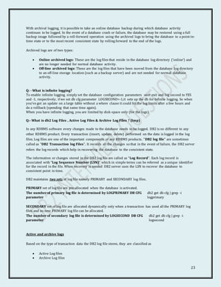 23
With archival logging, it is possible to take an online database backup during which database activity
continues to be logged. In the event of a database crash or failure, the database may be restored using a full
backup image followed by a roll-forward operation using the archived logs to bring the database to a point-in-
time state or to the most recent consistent state by rolling forward to the end of the logs.
Archived logs are of two types:
 Online archived logs: These are the log files that reside in the database log directory ('online') and
are no longer needed for normal database activity.
 Off-line archived logs: These are the log files that have been moved from the database log directory
to an off-line storage location (such as a backup server) and are not needed for normal database
activity.
Q: - What is infinite logging?
To enable infinite logging, simply set the database configuration parameters user exit and log second to YES
and -1, respectively. if we set db cfg parameter LOGSECOND=-1,it sets up the db for Infinite logging. So when
you've got an update on a large table without a where clause it could hit the log limits after a few hours and
do a rollback (spending that same time again).
When you have infinite logging, you are limited by disk-space only (for the logs).
Q:- What is db2 Log Files , Active Log Files & Archive Log Files ? (Imp)
In any RDBMS software every changes made to the database needs to be logged. DB2 is no different to any
other RDBMS product. Every transaction (insert, update, delete) performed on the data is logged in the log
files. Log files are one of the important components of any RDBMS products. "DB2 log file" are sometimes
called as "DB2 Transaction log Files". It records all the changes so that in the event of failure, the DB2 server
refers the log records which help in recovering the database to the consistent state.
The information or changes stored in the DB2 log file are called as "Log Record". Each log record is
associated with "Log Sequence Number (LSN)" which in simple terms can be referred as a unique identifier
for the record in the file. When recovery is needed DB2 server uses the LSN to recover the database to
consistent point in time.
DB2 maintains two sets of log file namely PRIMARY and SECONDARY log files.
PRIMARY set of log file are pre-allocated when the database is activated.
The number of primary log file is determined by LOGPRIMARY DB CFG
parameter
db2 get db cfg | grep -i
logprimary
SECONDARY set of log file are allocated dynamically only when a transaction has used all the PRIMARY log
files and no new PRIMARY log file can be allocated.
The number of secondary log file is determined by LOGSECOND DB CFG
parameter
db2 get db cfg | grep -i
logsecond
Active and archive logs
Based on the type of transaction data the DB2 log file stores, they are classified as
 Active Log files
 Archive Log files
 