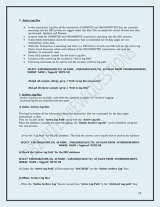 24
1) Active Log files
 In this transaction log files, all the transaction (COMMITED and UNCOMMITTED) that are currently
executing into the DB2 system are logged under this files. This is simply the record of what new data
are Inserted, Updated and Deleted.
 It stores both the COMMITED and UNCOMMITED transaction executing into the DB2 systems.
 It also holds information about the transaction that is committed but its data pages are not
externalized to the disk.
 While the Transaction is executing and there is a DB2 failure, in such case DB2 will use the active log
file for Crash Recovery which will rollback all the UNCOMMITTED transactions and start the
database in consistent state.
 Every DB2 database created has the Active Log files
 Location of the active log file is called as “Active log Path”
 Following command can be used to find the location of Active log path.
SELECT VARCHAR(NAME,30) AS NAME , VARCHAR(VALUE,70) AS VALUE FROM SYSIBMADM.DBCFG
WHERE NAME = 'logpath' WITH UR
db2pd -db sample -dbcfg | grep -i "Path to log files (memory)"
db2 get db cfg for sample | grep -i "Path to log files"
2) Archive Log files
Archive log files are available only when the database is enable for “Archival logging”
Archived log file are classified into two parts
a) Online Archive log files
This log file contain all the information about the transaction that are committed for the data pages
externalized to disk
They are located in the “Active Log Path” along with the “Active Log file”.
When the database is enable for archival logging, the “Online Archive Log file” can be identified using the
two step process
i) Find the “Log head” for the DB2 database. This find the current active log file that is used by the database
SELECT VARCHAR(NAME,30) AS NAME , VARCHAR(VALUE,70) AS VALUE FROM SYSIBMADM.DBCFG
WHERE NAME = 'loghead' WITH UR
ii) Check the “Active log Path” for the DB2 database
SELECT VARCHAR(NAME,30) AS NAME , VARCHAR(VALUE,70) AS VALUE FROM SYSIBMADM.DBCFG
WHERE NAME = 'logpath' WITH UR
iii) Under the “Active log Path” all files below the “LOG HEAD” are the “Online Archive Log” files
b) Offline Archive log files
-- When the “Online Archive Log” fileare moved from “Active Log Path” to the “Archived Log path” they
 
