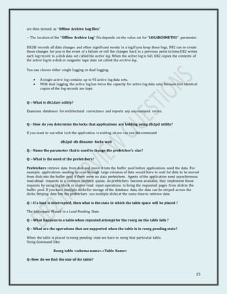 25
are then termed as “Offline Archive Log files”
-- The location of the “Offline Archive Log” file depends on the value set for “LOGARCHMETH1” parameter.
DB2® records all data changes and other significant events in a log.If you keep these logs, DB2 can re-create
those changes for you in the event of a failure or roll the changes back to a previous point in time.DB2 writes
each log record to a disk data set called the active log. When the active log is full, DB2 copies the contents of
the active log to a disk or magnetic tape data set called the archive log.
You can choose either single logging or dual logging.
 A single active log contains up to 93 active log data sets.
 With dual logging, the active log has twice the capacity for active log data sets, because two identical
copies of the log records are kept.
Q: - What is db2dart utility?
Examines databases for architectural correctness and reports any encountered errors.
Q: - How do you determine the locks that applications are holding using db2pd utility?
If you want to see what lock the application is waiting on we can run the command
db2pd -db dbname -locks wait
Q: - Name the parameter that is used to change the prefetcher’s size?
Q: - What is the need of the prefetchers?
Prefetchers retrieve data from disk and move it into the buffer pool before applications need the data. For
example, applications needing to scan through large volumes of data would have to wait for data to be moved
from disk into the buffer pool if there were no data prefetchers. Agents of the application send asynchronous
read-ahead requests to a common prefetch queue. As prefetchers become available, they implement those
requests by using big-block or scatter-read input operations to bring the requested pages from disk to the
buffer pool. If you have multiple disks for storage of the database data, the data can be striped across the
disks. Striping data lets the prefetchers use multiple disks at the same time to retrieve data.
Q: - If a load is interrupted, then what is the state in which the table space will be placed ?
The tablespace Placed in a Load Pending State.
Q: - What happens to a table when repeated attempt for the reorg on the table fails ?
Q: - What are the operations that are supported when the table is in reorg pending state?
When the table is placed in reorg pending state we have to reorg that particular table.
Using Command like:
Reorg table <schema name>.<Table Name>
Q:-How do we find the size of the table?
 