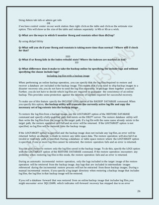 26
Using Admin tab info or admin get info
OR
if we have control center on our work station then right click on the table and click on the estimate size
option. This will show us the size of the table and indexes separately in Mb or Kb as u wish.
Q:-What are the ways in which U monitor Reorg and runstats other than db2top?
By using db2pd Utility
Q:-What will you do if your Reorg and runstats is taking more time than normal ? Where will U check
for that?
????
Q:-What if ur Reorg fails in the Index-rebuild state? Where the indexes are marked as bad?
???
Q:-What difference does it make to take the backup online by specifying the include logs and without
specifying the clause include logs?
Including log files with a backup image
When performing an online backup operation, you can specify that the log files required to restore and
recover a database are included in the backup image. This means that if you need to ship backup images to a
disaster recovery site, you do not have to send the log files separately or package them together yourself.
Further, you do not have to decide which log files are required to guarantee the consistency of an online
backup. This provides some protection against the deletion of log files required for successful recovery.
To make use of this feature specify the INCLUDE LOGS option of the BACKUP DATABASE command. When
you specify this option, the backup utility will truncate the currently active log file and copy the
necessary set of log extents into the backup image.
To restore the log files from a backup image, use the LOGTARGET option of the RESTORE DATABASE
command and specify a fully qualified path that exists on the DB2(R) server. The restore database utility will
then write the log files from the image to the target path. If a log file with the same name already exists in the
target path, the restore operation will fail and an error will be returned. If the LOGTARGET option is not
specified, no log files will be restored from the backup image.
If the LOGTARGET option is specified and the backup image does not include any log files, an error will be
returned before an attempt is made to restore any table space data. The restore operation will also fail if an
invalid or read-only path is specified. During a database or table space restore where the LOGTARGET option
is specified, if one or more log files cannot be extracted, the restore operation fails and an error is returned.
You can also choose to restore only the log files saved in the backup image. To do this, specify the LOGS option
with the LOGTARGET option of the RESTORE DATABASE command. If the restore operation encounters any
problems when restoring log files in this mode, the restore operation fails and an error is returned.
During an automatic incremental restore operation, only the logs included in the target image of the restore
operation will be retrieved from the backup image. Any logs that are included in intermediate images
referenced during the incremental restore process will not be extracted from those backup images. During a
manual incremental restore, if you specify a log target directory when restoring a backup image that includes
log files, the log files in that backup image will be restored.
If you roll a database forward that was restored from an online backup image that includes log files, you
might encounter error SQL1268N, which indicates roll-forward recovery has stopped due to an error
 