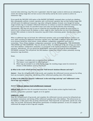 27
received when retrieving a log. This error is generated when the target system to which you are attempting to
restore the backup image does not have access to the facility used by the source system to archive its
transaction logs.
If you specify the INCLUDE LOGS option of the BACKUP DATABASE command when you back up a database,
then subsequently perform a restore operation and a roll-forward operation that use that backup image, DB2
will still search for additional transaction logs when rolling the database forward, even though the backup
image includes logs. It is standard rollforward behaviour to continue to search for additional transaction logs
until no more logs are found. It is possible to have more than one log filewith the same timestamp.
Consequently, DB2 does not stop as soon as it finds the first timestamp that matches the point-in-time to
which you are rolling forward the database as there might be other log files that also have that timestamp.
Instead, DB2 continues to look at the transaction log until it finds a timestamp greater than the point-in-time
specified.
When no additional logs can be found, the rollforward operation ends successfully. However, if there is an
error while searching for additional transaction log files, error SQL1268N is returned. Error SQL1268N can
occur because during the initial restore, certain database configuration parameters were reset or
overwritten. Three of these database configuration parameters are the TSM parameters, TSM_NODENAME,
TSM_OWNER and TSM_PASSWORD. They are all reset to NULL. To rollforward to the end of logs, you need to
reset these database configuration parameters to correspond to the source system prior to the rollforward
operation. Alternatively, you can specify the NORETRIEVE option when you issue the ROLLFORWARD
DATABASE command. This will prevent the DB2 database system from trying to obtain potentially missing
transaction logs elsewhere.
Notes:
1. This feature is available only on single-partition databases.
2. This feature is not supported for offline backups.
3. When logs are included in an online backup image, the resulting image cannot be restored on
releases of DB2 database prior to Version 8.2.
Q:-What is the result of Roll forward command "Roll forward database dbname and stop”?
Answer: - Stops the rolling forward of log records, and completes the rollforward recovery process by rolling
back any incomplete transactions and turning off the rollforward pending state of the database.
Q:-What is the difference between "rollforward to the end of logs and stop" and "rollforward to the
end of logs and complete”?
Answer:-Different Options Used In Rollforward Command
END OF LOGS :-Specifies that all committed transactions from all online archive log files listed in the
database configuration parameter logpath are to be applied.
COMPLETE / STOP
Stops the rolling forward of log records, and completes the rollforward recovery process by rolling back any
incomplete transactions and turning off the rollforward pending state of the database. This allows access to
the database or table spaces that are being rolled forward. These keywords are equivalent; specify one or the
other, but not both. The keyword AND permits specification of multiple operations at once; for example, db2
rollforward db sample to end of logs and complete.
 