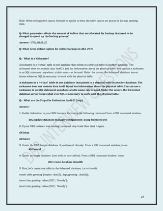 28
Note: When rolling table spaces forward to a point in time, the table spaces are placed in backup pending
state.
Q:-What parameter affects the amount of buffers that are allocated for backup that need to be
changed to speed up the backup process?
Answer:- UTIL_HEAP_SZ
Q:-What is the default option for online backups in db2 v9.7?
Q: - What is a Nickname?
A nickname is a 'virtual' table in one database that points to a physical table in another database. The
nickname does not contain data itself. It just has information about the physical table. You can use a nickname
in an SQL statement anywhere a table name can be used. Under the covers, the federated database server
issues whatever SQL is necessary to work with the physical table.
A nickname is a 'virtual' table in one database that points to a physical table in another database. The
nickname does not contain data itself. It just has information about the physical table. You can use a
nickname in an SQL statement anywhere a table name can be used. Under the covers, the fed erated
database server issues what ever SQL is necessary to work with the physical table.
Q: - What are the Steps For Federation in db2? (Imp)
Answer:-
1. Enable federation in your DB2 instance by issuing the following command from a DB2 command window:
db2 update database manager configuration using federated yes
2. If your DB2 instance was running you must stop it and then start it again.
db2stop
db2start
3. Create the DB2 Sample database if you haven't already. From a DB2 command window, issue:
db2sampl
4. Create an empty database (one with no user tables). From a DB2 command window, issue:
db2 create database clouddb
5. First, let's create one table in the federated database. i.e in clouddb
create table greeting (deptno char(3), dept_greeting char(6));
insert into greeting values('E21', 'Howdy');
insert into greeting values('E22', 'Rowdy');
 